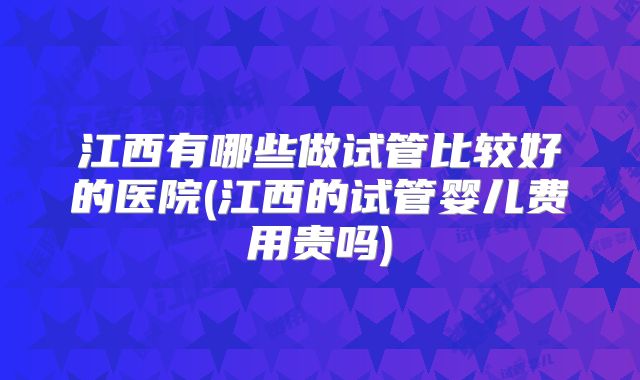江西有哪些做试管比较好的医院(江西的试管婴儿费用贵吗)