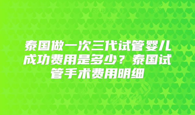 泰国做一次三代试管婴儿成功费用是多少？泰国试管手术费用明细