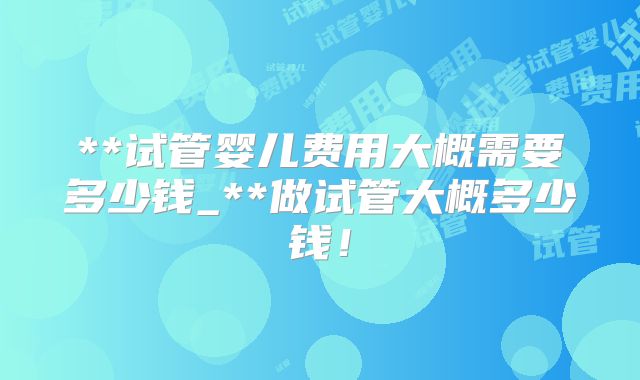 **试管婴儿费用大概需要多少钱_**做试管大概多少钱!