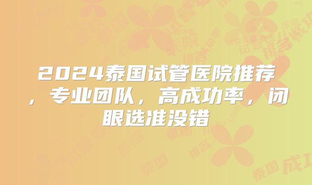 2024泰国试管医院推荐，专业团队，高成功率，闭眼选准没错