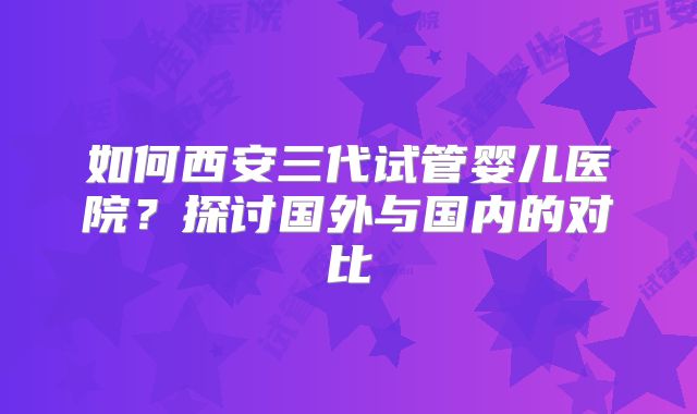 如何西安三代试管婴儿医院?探讨国外与国内的对比