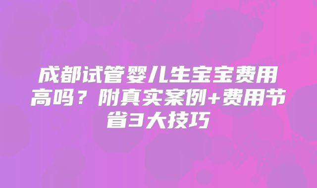 成都试管婴儿生宝宝费用高吗？附真实案例+费用节省3大技巧