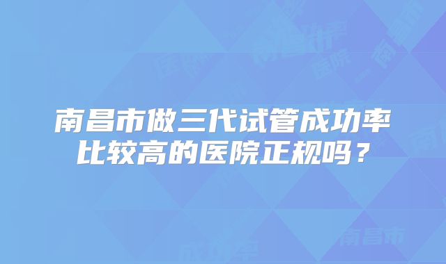 南昌市做三代试管成功率比较高的医院正规吗？