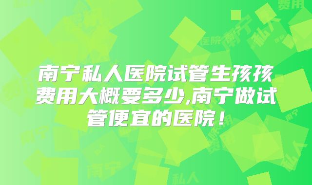 南宁私人医院试管生孩孩费用大概要多少,南宁做试管便宜的医院！