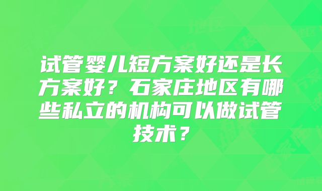 试管婴儿短方案好还是长方案好？石家庄地区有哪些私立的机构可以做试管技术？