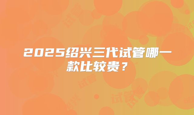 2025绍兴三代试管哪一款比较贵?