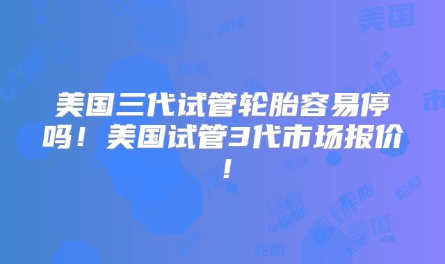 美国三代试管轮胎容易停吗！美国试管3代市场报价！