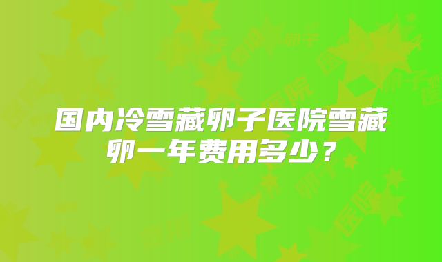 国内冷雪藏卵子医院雪藏卵一年费用多少？