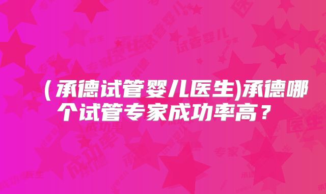 (承德试管婴儿医生)承德哪个试管专家成功率高?