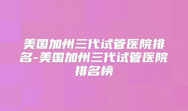 美国加州三代试管医院排名-美国加州三代试管医院排名榜