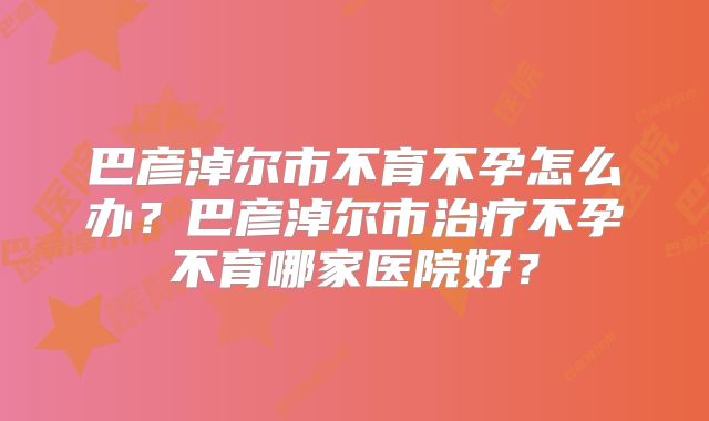 巴彦淖尔市不育不孕怎么办?巴彦淖尔市治疗不孕不育哪家医院好?