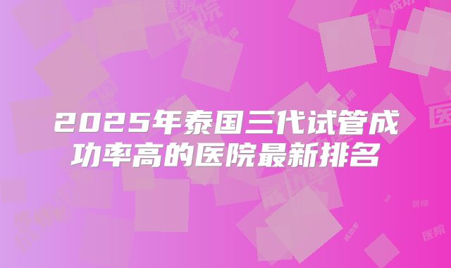 2025年泰国三代试管成功率高的医院最新排名