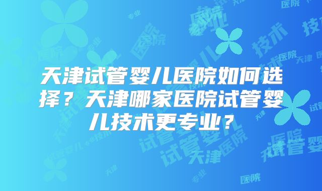 天津试管婴儿医院如何选择？天津哪家医院试管婴儿技术更专业？