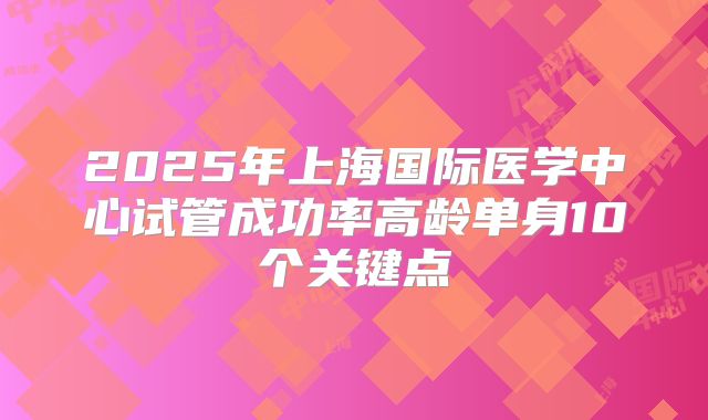 2025年上海国际医学中心试管成功率高龄单身10个关键点
