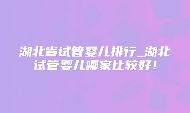 湖北省试管婴儿排行_湖北试管婴儿哪家比较好!