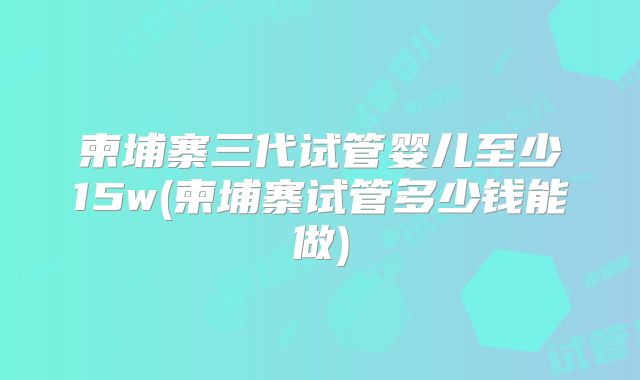 柬埔寨三代试管婴儿至少15w(柬埔寨试管多少钱能做)