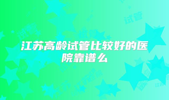 江苏高龄试管比较好的医院靠谱么