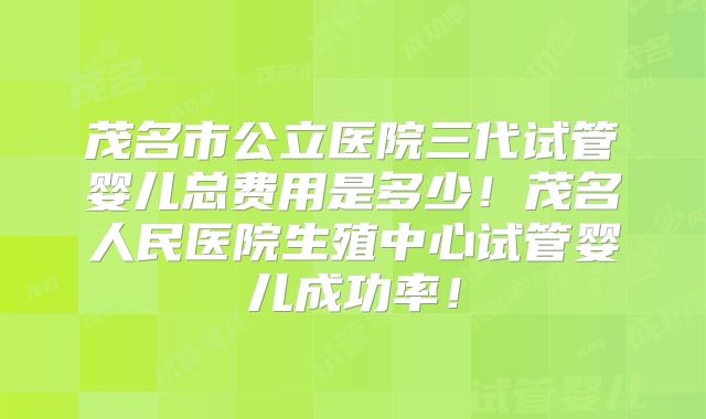 茂名市公立医院三代试管婴儿总费用是多少！茂名人民医院生殖中心试管婴儿成功率！