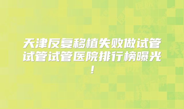 天津反复移植失败做试管试管试管医院排行榜曝光!