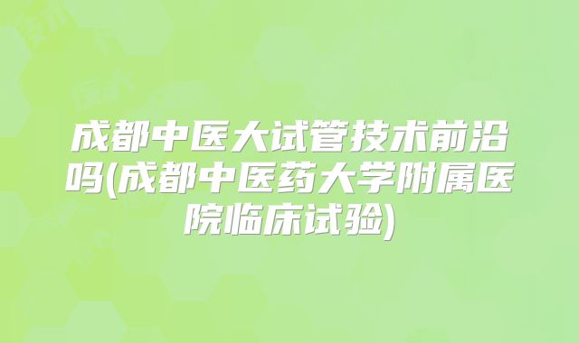 成都中医大试管技术前沿吗(成都中医药大学附属医院临床试验)