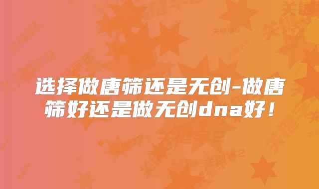 选择做唐筛还是无创-做唐筛好还是做无创dna好！