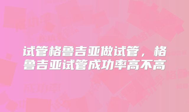 试管格鲁吉亚做试管，格鲁吉亚试管成功率高不高