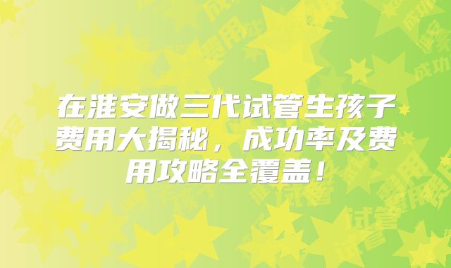 在淮安做三代试管生孩子费用大揭秘，成功率及费用攻略全覆盖！