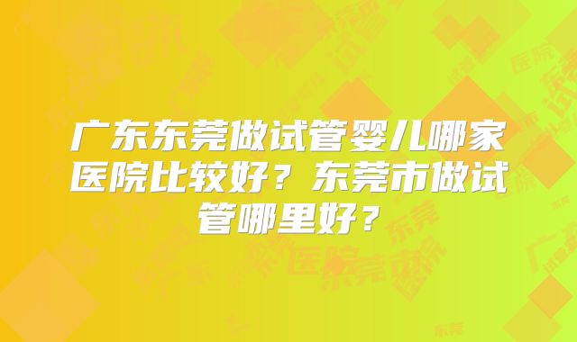 广东东莞做试管婴儿哪家医院比较好？东莞市做试管哪里好？