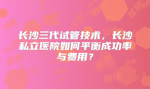 长沙三代试管技术，长沙私立医院如何平衡成功率与费用？