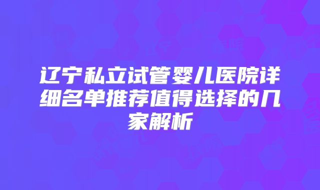 辽宁私立试管婴儿医院详细名单推荐值得选择的几家解析