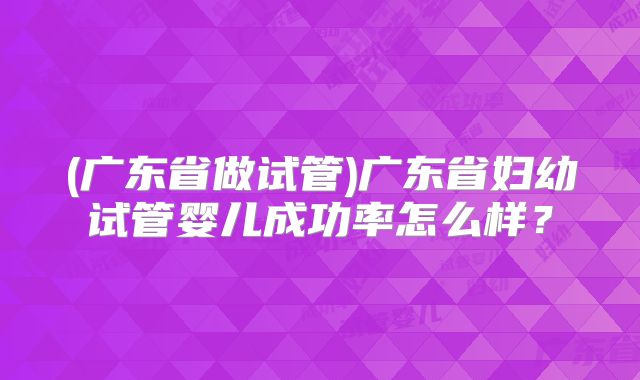 (广东省做试管)广东省妇幼试管婴儿成功率怎么样？