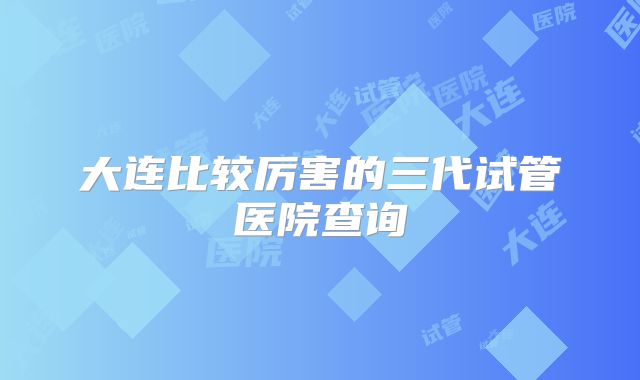 大连比较厉害的三代试管医院查询