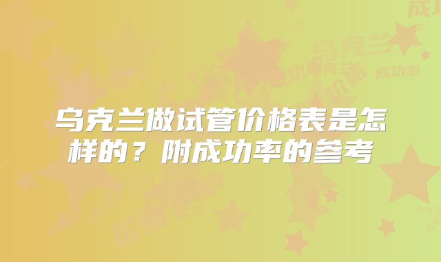 乌克兰做试管价格表是怎样的？附成功率的参考