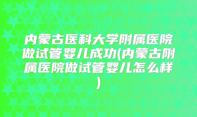 内蒙古医科大学附属医院做试管婴儿成功(内蒙古附属医院做试管婴儿怎么样)