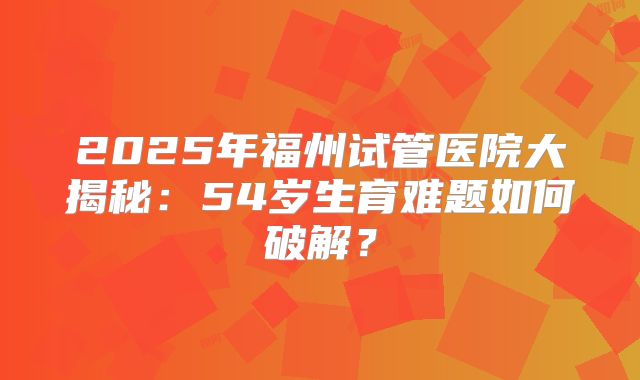 2025年福州试管医院大揭秘:54岁生育难题如何破解?