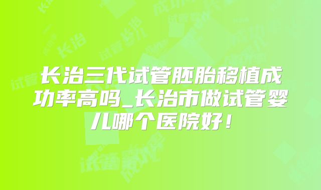长治三代试管胚胎移植成功率高吗_长治市做试管婴儿哪个医院好!