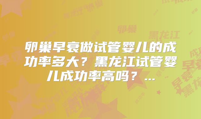 卵巢早衰做试管婴儿的成功率多大?黑龙江试管婴儿成功率高吗?...