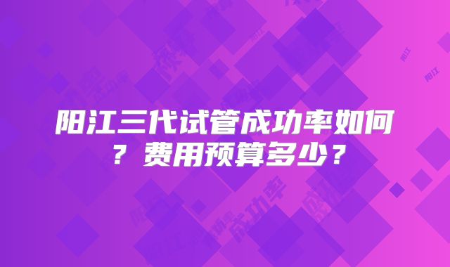 阳江三代试管成功率如何？费用预算多少？