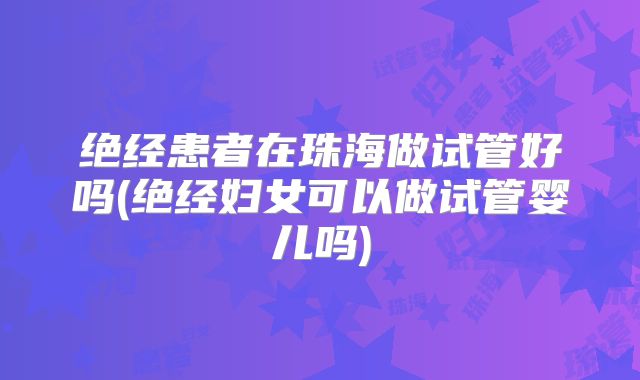 绝经患者在珠海做试管好吗(绝经妇女可以做试管婴儿吗)