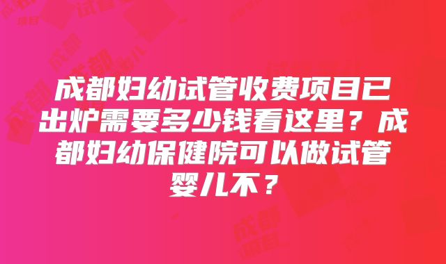成都妇幼试管收费项目已出炉需要多少钱看这里？成都妇幼保健院可以做试管婴儿不？