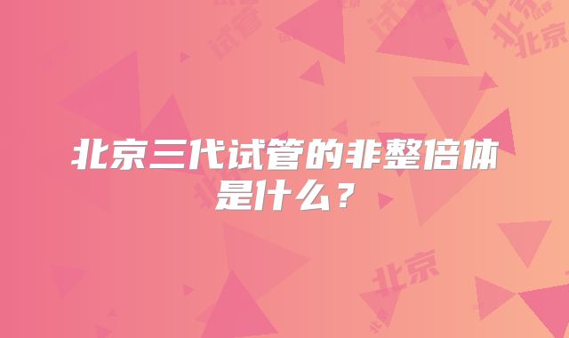 北京三代试管的非整倍体是什么？