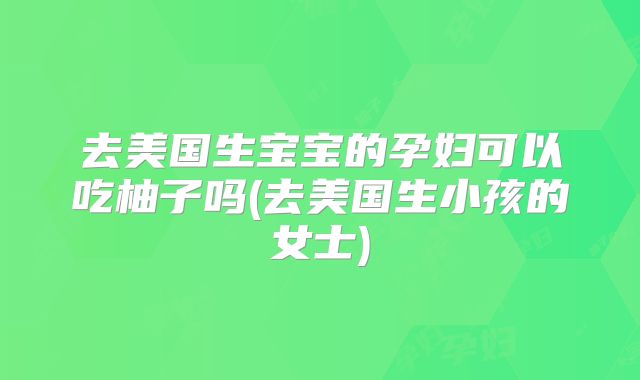 去美国生宝宝的孕妇可以吃柚子吗(去美国生小孩的女士)