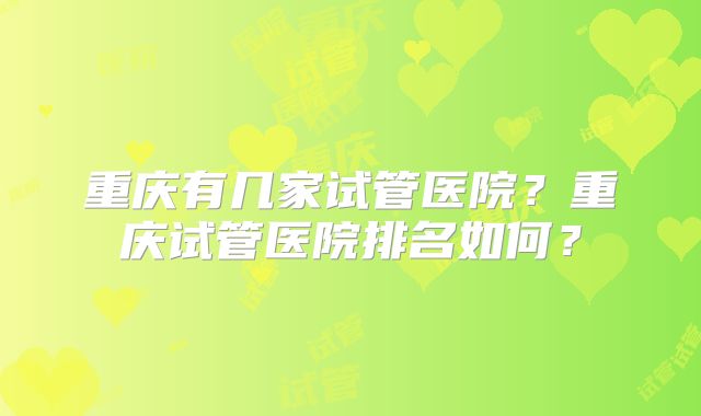 重庆有几家试管医院？重庆试管医院排名如何？