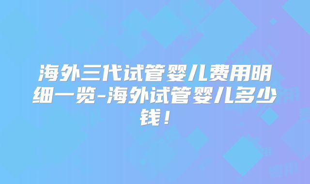 海外三代试管婴儿费用明细一览-海外试管婴儿多少钱！