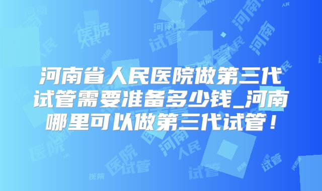 河南省人民医院做第三代试管需要准备多少钱_河南哪里可以做第三代试管！