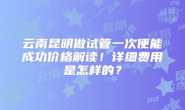 云南昆明做试管一次便能成功价格解读!详细费用是怎样的?