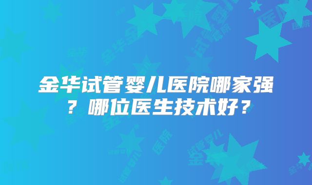 金华试管婴儿医院哪家强？哪位医生技术好？