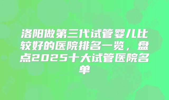 洛阳做第三代试管婴儿比较好的医院排名一览,盘点2025十大试管医院名单