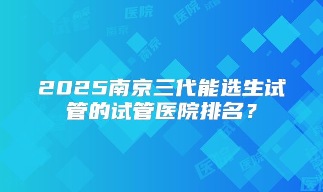 2025南京三代能选生试管的试管医院排名？
