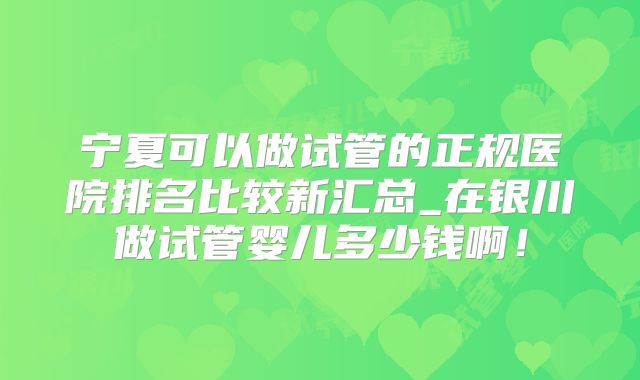宁夏可以做试管的正规医院排名比较新汇总_在银川做试管婴儿多少钱啊！